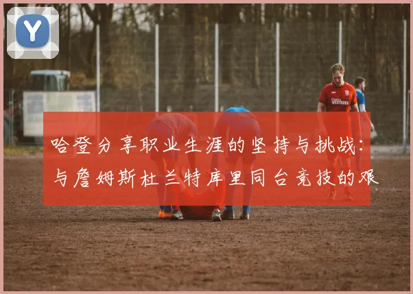 哈登分享职业生涯的坚持与挑战：与詹姆斯杜兰特库里同台竞技的艰辛