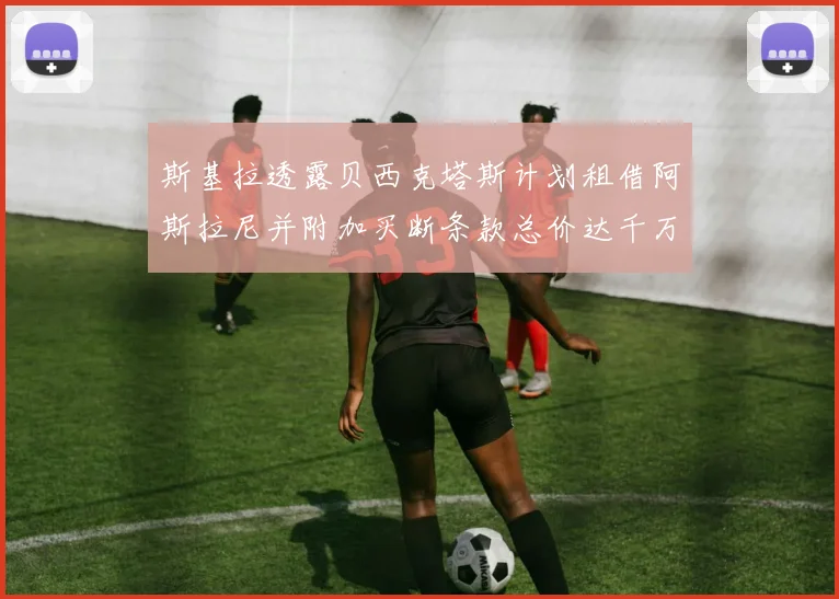 斯基拉透露贝西克塔斯计划租借阿斯拉尼并附加买断条款总价达千万级别