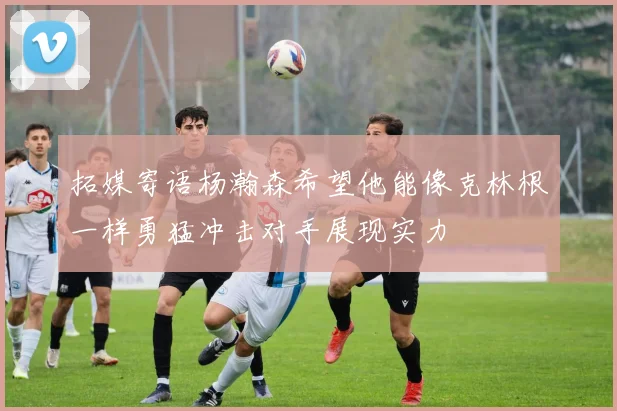 拓媒寄语杨瀚森希望他能像克林根一样勇猛冲击对手展现实力