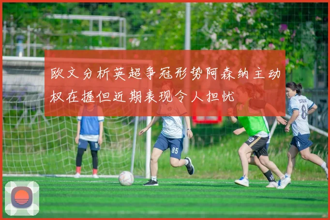 欧文分析英超争冠形势阿森纳主动权在握但近期表现令人担忧