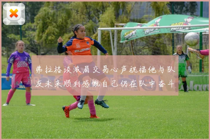 弗拉格谈浓眉交易心声祝福他与队友未来顺利感慨自己仍在队中奋斗
