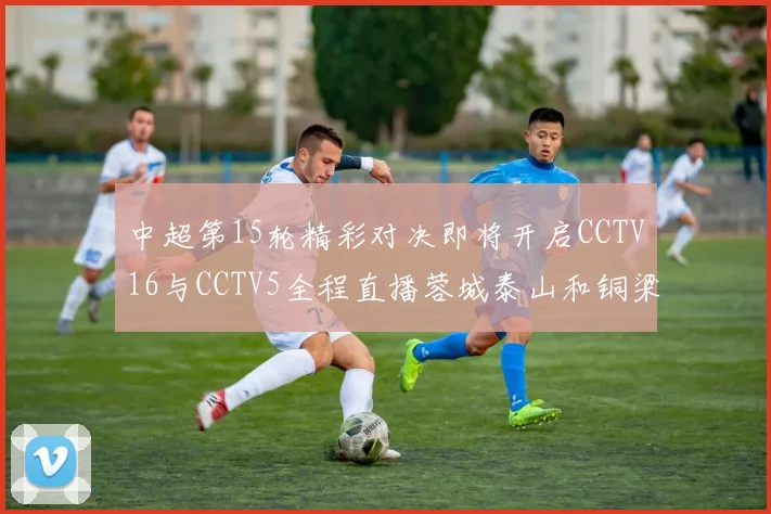 中超第15轮精彩对决即将开启CCTV16与CCTV5全程直播蓉城泰山和铜梁龙国安赛事