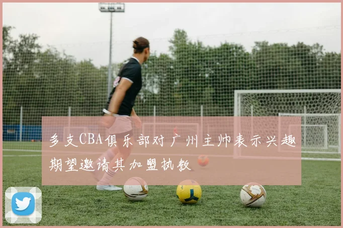 多支CBA俱乐部对广州主帅表示兴趣期望邀请其加盟执教