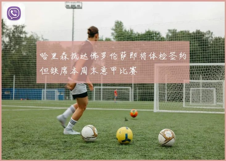 哈里森抵达佛罗伦萨即将体检签约但缺席本周末意甲比赛