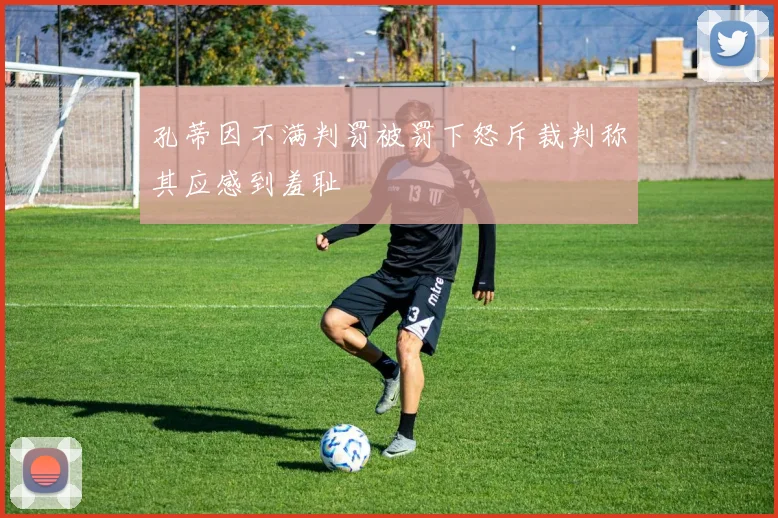 孔蒂因不满判罚被罚下怒斥裁判称其应感到羞耻