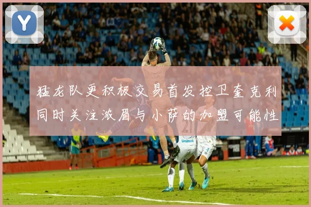 猛龙队更积极交易首发控卫奎克利同时关注浓眉与小萨的加盟可能性