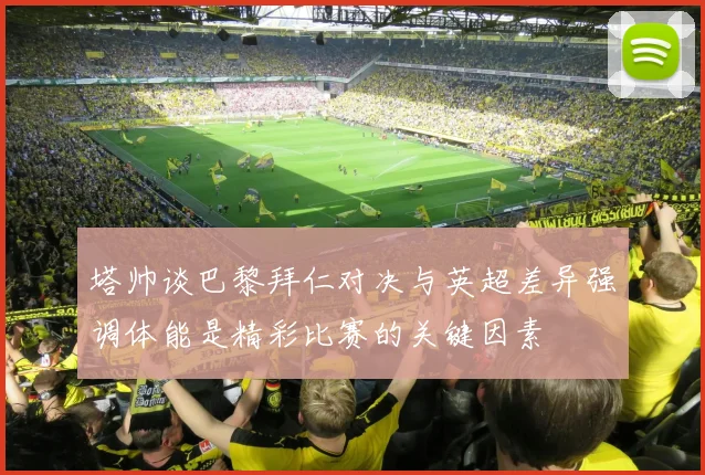 塔帅谈巴黎拜仁对决与英超差异强调体能是精彩比赛的关键因素