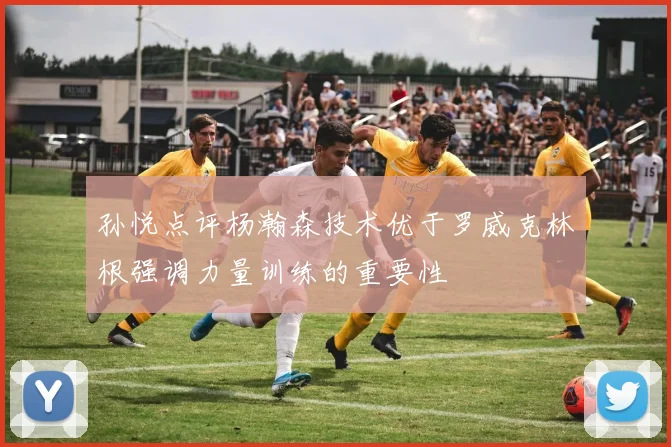 孙悦点评杨瀚森技术优于罗威克林根强调力量训练的重要性