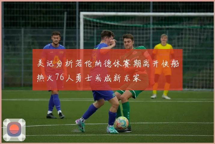美记分析若伦纳德休赛期离开快船热火76人勇士或成新东家