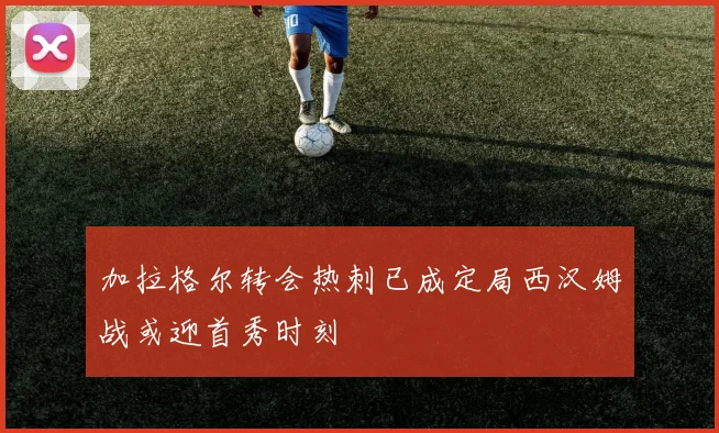 加拉格尔转会热刺已成定局西汉姆战或迎首秀时刻