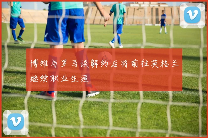 博维与罗马谈解约后将前往英格兰继续职业生涯