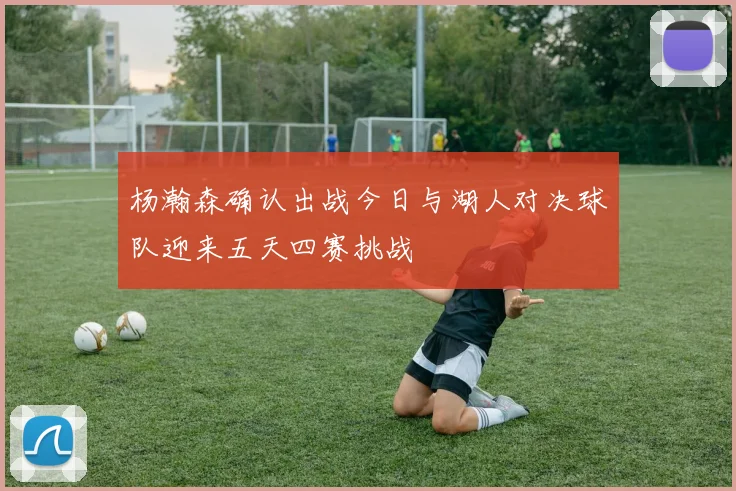 杨瀚森确认出战今日与湖人对决球队迎来五天四赛挑战