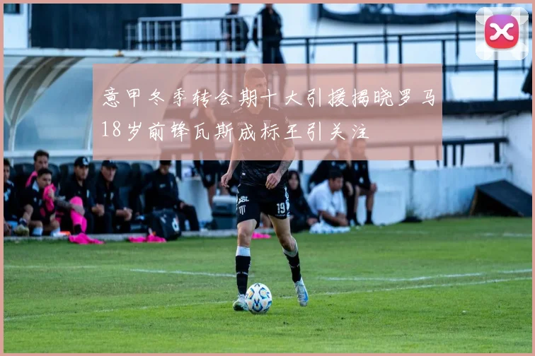 意甲冬季转会期十大引援揭晓罗马18岁前锋瓦斯成标王引关注