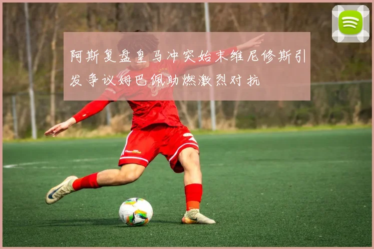 阿斯复盘皇马冲突始末维尼修斯引发争议姆巴佩助燃激烈对抗